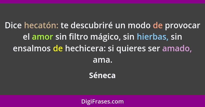 Dice hecatón: te descubriré un modo de provocar el amor sin filtro mágico, sin hierbas, sin ensalmos de hechicera: si quieres ser amado, ama.... - Séneca