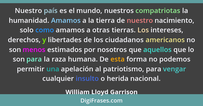 Nuestro país es el mundo, nuestros compatriotas la humanidad. Amamos a la tierra de nuestro nacimiento, solo como amamos a ot... - William Lloyd Garrison