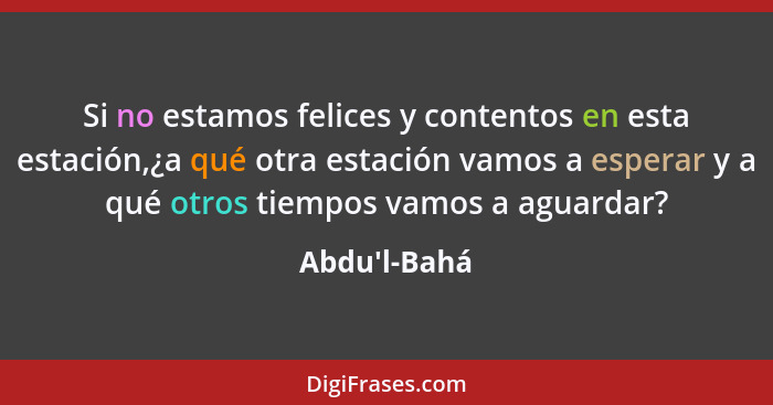 Si no estamos felices y contentos en esta estación,¿a qué otra estación vamos a esperar y a qué otros tiempos vamos a aguardar?... - Abdu'l-Bahá