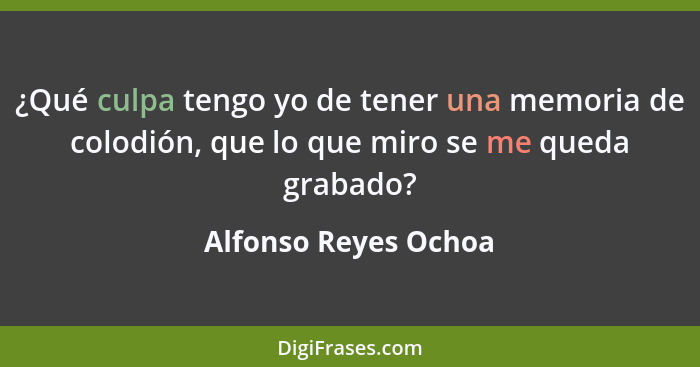 ¿Qué culpa tengo yo de tener una memoria de colodión, que lo que miro se me queda grabado?... - Alfonso Reyes Ochoa