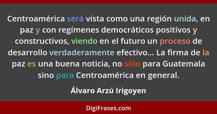 Centroamérica será vista como una región unida, en paz y con regímenes democráticos positivos y constructivos, viendo en el fut... - Álvaro Arzú Irigoyen