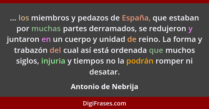 ... los miembros y pedazos de España, que estaban por muchas partes derramados, se redujeron y juntaron en un cuerpo y unidad de... - Antonio de Nebrija