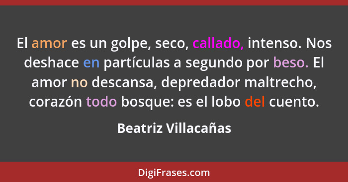 El amor es un golpe, seco, callado, intenso. Nos deshace en partículas a segundo por beso. El amor no descansa, depredador maltre... - Beatriz Villacañas