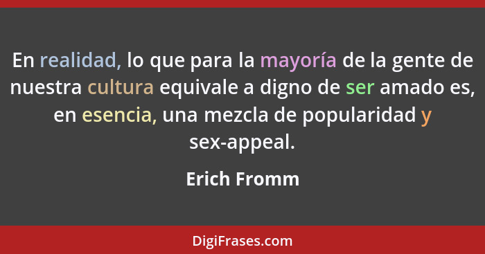 En realidad, lo que para la mayoría de la gente de nuestra cultura equivale a digno de ser amado es, en esencia, una mezcla de popularid... - Erich Fromm