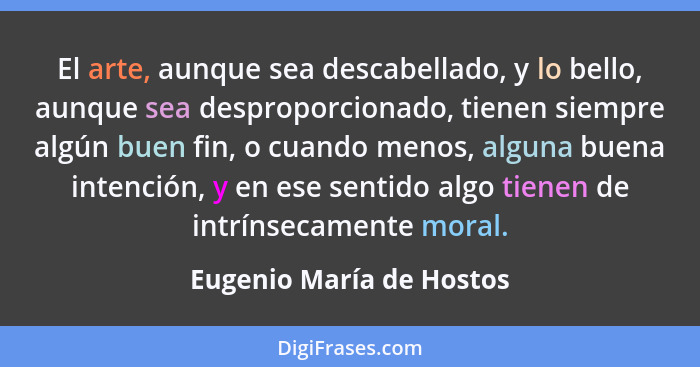 El arte, aunque sea descabellado, y lo bello, aunque sea desproporcionado, tienen siempre algún buen fin, o cuando menos, al... - Eugenio María de Hostos