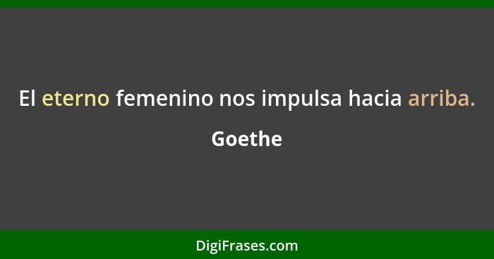 El eterno femenino nos impulsa hacia arriba.... - Goethe