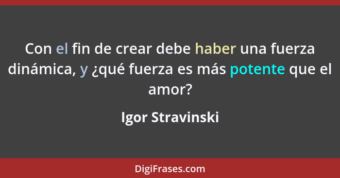 Con el fin de crear debe haber una fuerza dinámica, y ¿qué fuerza es más potente que el amor?... - Igor Stravinski