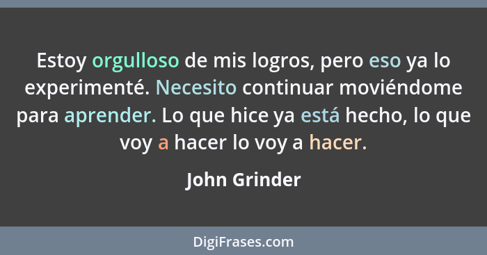 Estoy orgulloso de mis logros, pero eso ya lo experimenté. Necesito continuar moviéndome para aprender. Lo que hice ya está hecho, lo q... - John Grinder