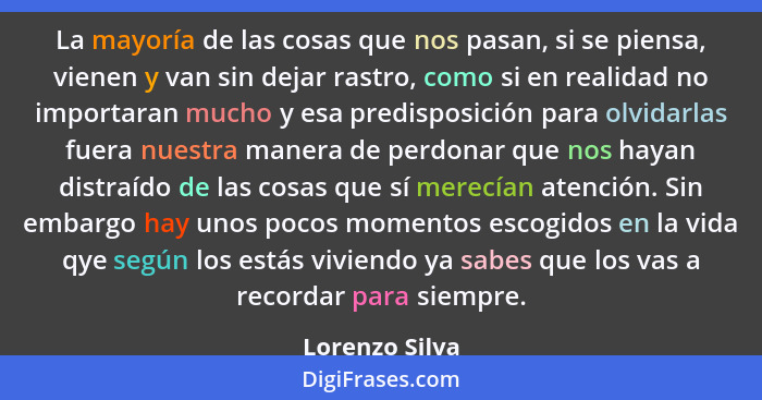 La mayoría de las cosas que nos pasan, si se piensa, vienen y van sin dejar rastro, como si en realidad no importaran mucho y esa pred... - Lorenzo Silva