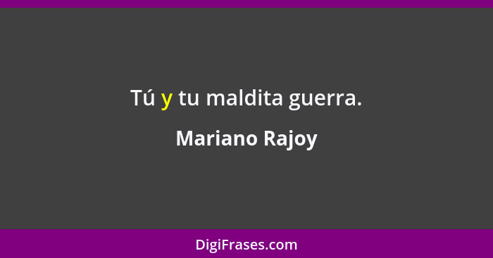 Tú y tu maldita guerra.... - Mariano Rajoy