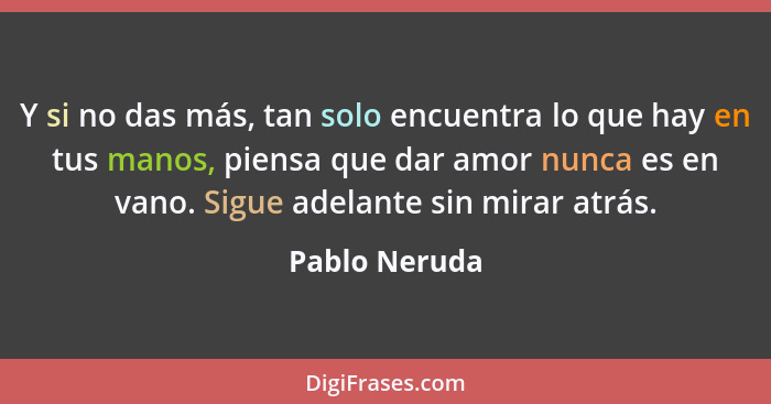 Y si no das más, tan solo encuentra lo que hay en tus manos, piensa que dar amor nunca es en vano. Sigue adelante sin mirar atrás.... - Pablo Neruda