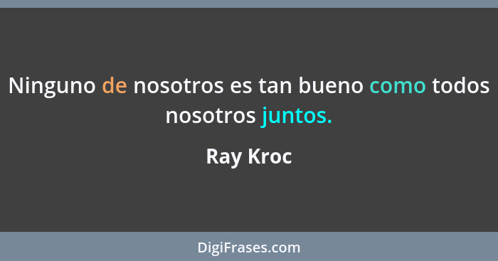 Ninguno de nosotros es tan bueno como todos nosotros juntos.... - Ray Kroc