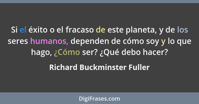 Si el éxito o el fracaso de este planeta, y de los seres humanos, dependen de cómo soy y lo que hago, ¿Cómo ser? ¿Qué deb... - Richard Buckminster Fuller