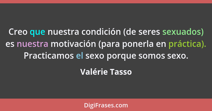 Creo que nuestra condición (de seres sexuados) es nuestra motivación (para ponerla en práctica). Practicamos el sexo porque somos sexo... - Valérie Tasso