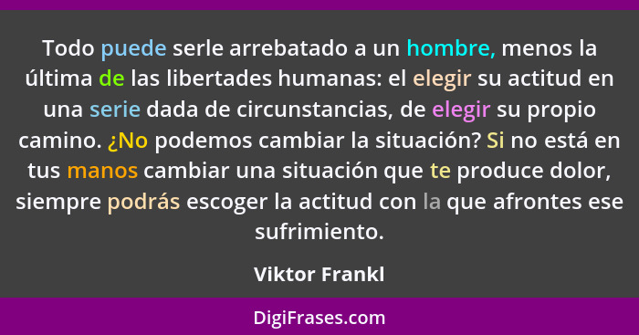 Todo puede serle arrebatado a un hombre, menos la última de las libertades humanas: el elegir su actitud en una serie dada de circunst... - Viktor Frankl