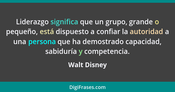 Liderazgo significa que un grupo, grande o pequeño, está dispuesto a confiar la autoridad a una persona que ha demostrado capacidad, sab... - Walt Disney
