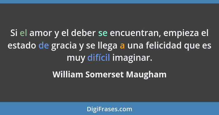 Si el amor y el deber se encuentran, empieza el estado de gracia y se llega a una felicidad que es muy difícil imaginar.... - William Somerset Maugham