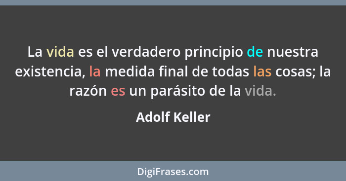 La vida es el verdadero principio de nuestra existencia, la medida final de todas las cosas; la razón es un parásito de la vida.... - Adolf Keller