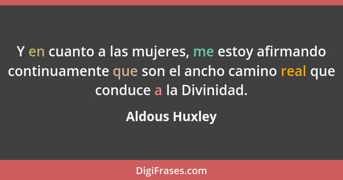 Y en cuanto a las mujeres, me estoy afirmando continuamente que son el ancho camino real que conduce a la Divinidad.... - Aldous Huxley
