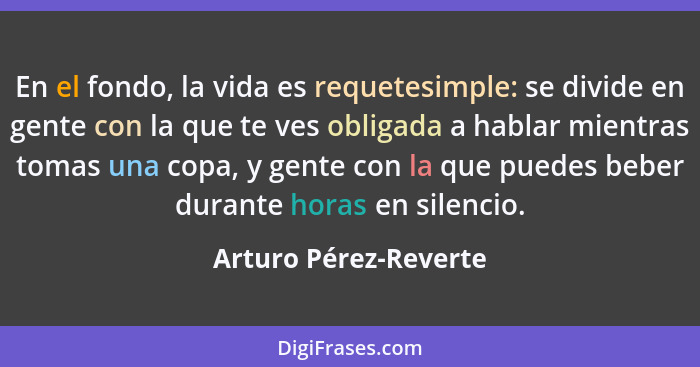 En el fondo, la vida es requetesimple: se divide en gente con la que te ves obligada a hablar mientras tomas una copa, y gente... - Arturo Pérez-Reverte