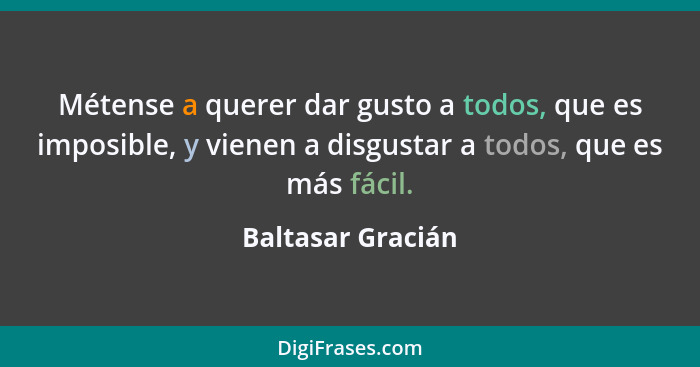 Métense a querer dar gusto a todos, que es imposible, y vienen a disgustar a todos, que es más fácil.... - Baltasar Gracián