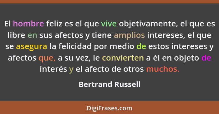 El hombre feliz es el que vive objetivamente, el que es libre en sus afectos y tiene amplios intereses, el que se asegura la felici... - Bertrand Russell