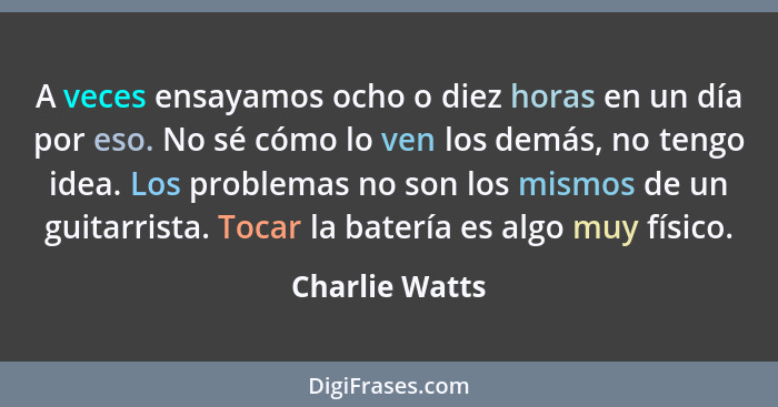 A veces ensayamos ocho o diez horas en un día por eso. No sé cómo lo ven los demás, no tengo idea. Los problemas no son los mismos de... - Charlie Watts