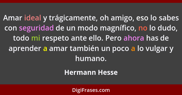 Amar ideal y trágicamente, oh amigo, eso lo sabes con seguridad de un modo magnífico, no lo dudo, todo mi respeto ante ello. Pero ahor... - Hermann Hesse