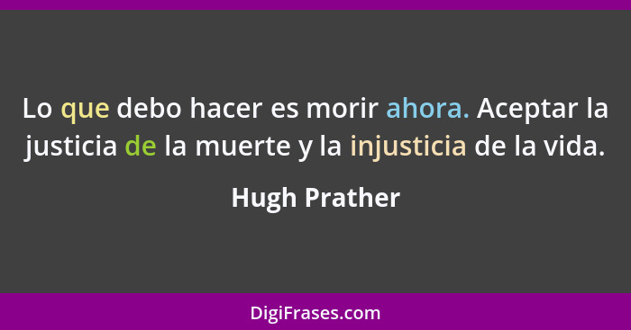 Lo que debo hacer es morir ahora. Aceptar la justicia de la muerte y la injusticia de la vida.... - Hugh Prather