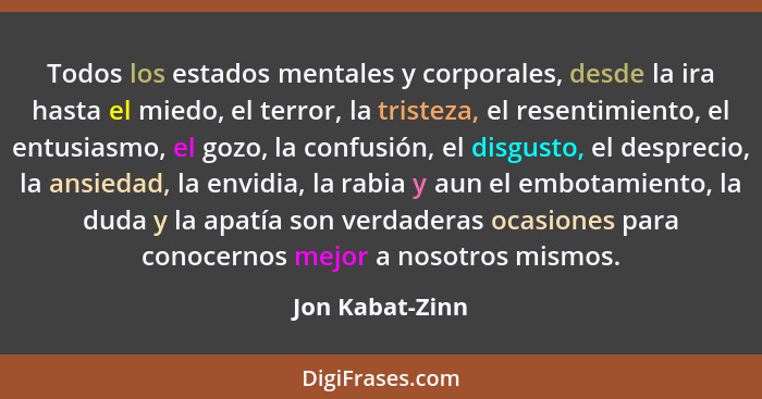 Todos los estados mentales y corporales, desde la ira hasta el miedo, el terror, la tristeza, el resentimiento, el entusiasmo, el goz... - Jon Kabat-Zinn