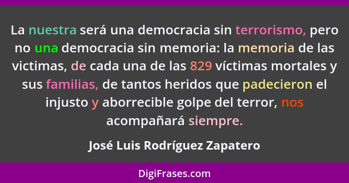 La nuestra será una democracia sin terrorismo, pero no una democracia sin memoria: la memoria de las victimas, de cada... - José Luis Rodríguez Zapatero