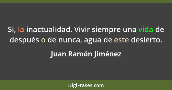 Si, la inactualidad. Vivir siempre una vida de después o de nunca, agua de este desierto.... - Juan Ramón Jiménez