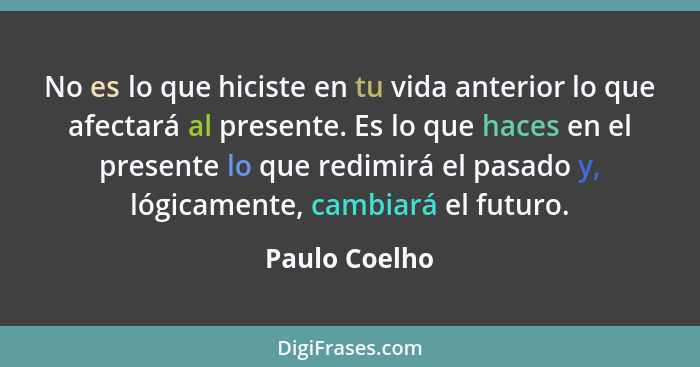 No es lo que hiciste en tu vida anterior lo que afectará al presente. Es lo que haces en el presente lo que redimirá el pasado y, lógic... - Paulo Coelho