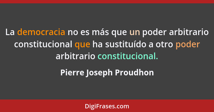La democracia no es más que un poder arbitrario constitucional que ha sustituído a otro poder arbitrario constitucional.... - Pierre Joseph Proudhon