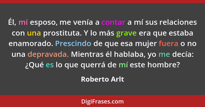 Él, mi esposo, me venía a contar a mí sus relaciones con una prostituta. Y lo más grave era que estaba enamorado. Prescindo de que esa... - Roberto Arlt