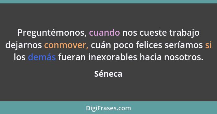 Preguntémonos, cuando nos cueste trabajo dejarnos conmover, cuán poco felices seríamos si los demás fueran inexorables hacia nosotros.... - Séneca