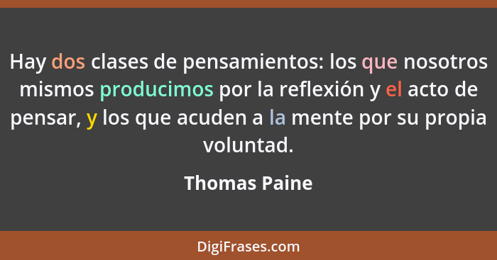Hay dos clases de pensamientos: los que nosotros mismos producimos por la reflexión y el acto de pensar, y los que acuden a la mente po... - Thomas Paine