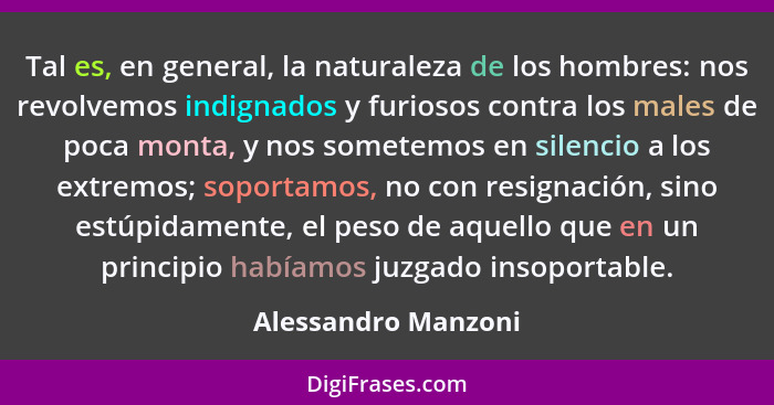 Tal es, en general, la naturaleza de los hombres: nos revolvemos indignados y furiosos contra los males de poca monta, y nos some... - Alessandro Manzoni