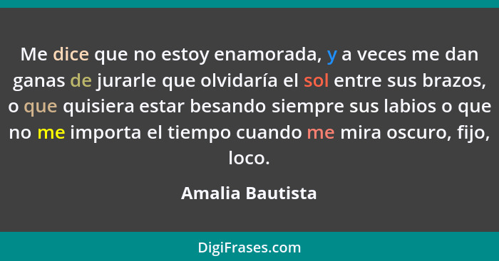 Me dice que no estoy enamorada, y a veces me dan ganas de jurarle que olvidaría el sol entre sus brazos, o que quisiera estar besand... - Amalia Bautista