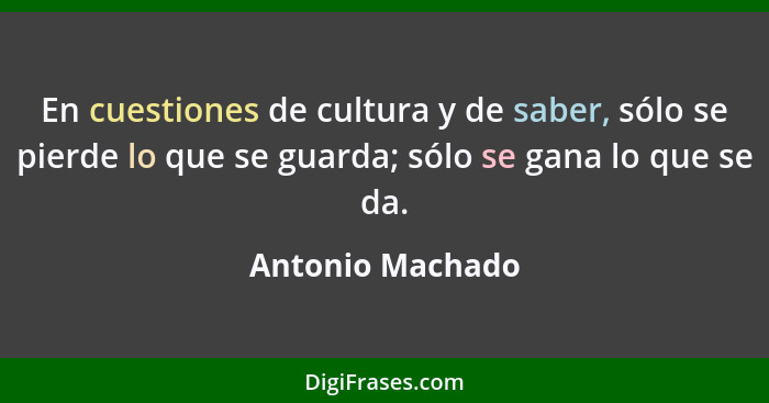 En cuestiones de cultura y de saber, sólo se pierde lo que se guarda; sólo se gana lo que se da.... - Antonio Machado