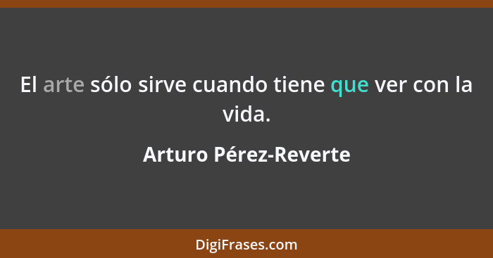 El arte sólo sirve cuando tiene que ver con la vida.... - Arturo Pérez-Reverte