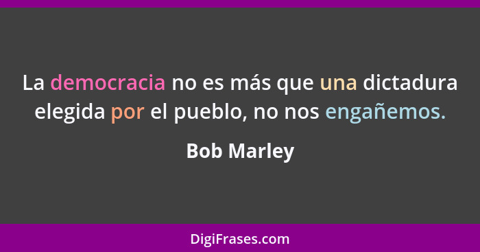 La democracia no es más que una dictadura elegida por el pueblo, no nos engañemos.... - Bob Marley