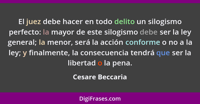 El juez debe hacer en todo delito un silogismo perfecto: la mayor de este silogismo debe ser la ley general; la menor, será la acció... - Cesare Beccaria