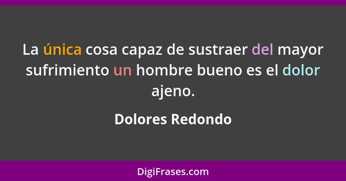 La única cosa capaz de sustraer del mayor sufrimiento un hombre bueno es el dolor ajeno.... - Dolores Redondo