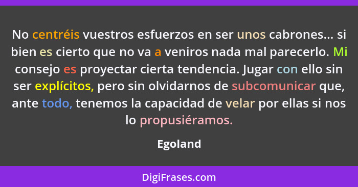 No centréis vuestros esfuerzos en ser unos cabrones... si bien es cierto que no va a veniros nada mal parecerlo. Mi consejo es proyectar cie... - Egoland