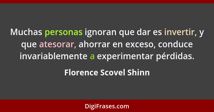 Muchas personas ignoran que dar es invertir, y que atesorar, ahorrar en exceso, conduce invariablemente a experimentar pérdida... - Florence Scovel Shinn