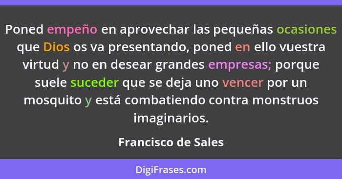 Poned empeño en aprovechar las pequeñas ocasiones que Dios os va presentando, poned en ello vuestra virtud y no en desear grandes... - Francisco de Sales