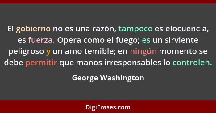 El gobierno no es una razón, tampoco es elocuencia, es fuerza. Opera como el fuego; es un sirviente peligroso y un amo temible; en... - George Washington