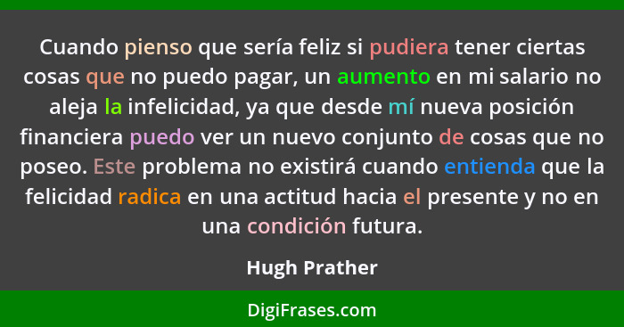 Cuando pienso que sería feliz si pudiera tener ciertas cosas que no puedo pagar, un aumento en mi salario no aleja la infelicidad, ya q... - Hugh Prather