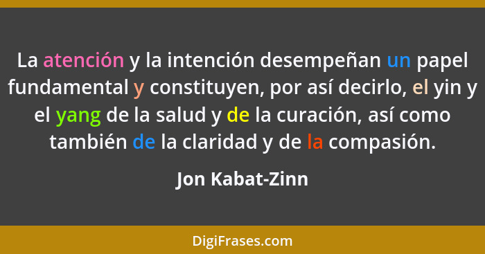 La atención y la intención desempeñan un papel fundamental y constituyen, por así decirlo, el yin y el yang de la salud y de la curac... - Jon Kabat-Zinn